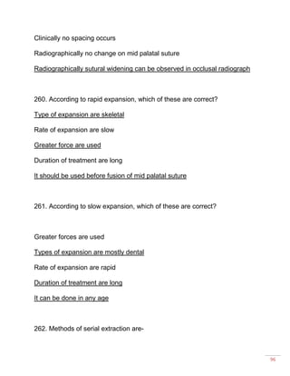 96
Clinically no spacing occurs
Radiographically no change on mid palatal suture
Radiographically sutural widening can be observed in occlusal radiograph
260. According to rapid expansion, which of these are correct?
Type of expansion are skeletal
Rate of expansion are slow
Greater force are used
Duration of treatment are long
It should be used before fusion of mid palatal suture
261. According to slow expansion, which of these are correct?
Greater forces are used
Types of expansion are mostly dental
Rate of expansion are rapid
Duration of treatment are long
It can be done in any age
262. Methods of serial extraction are-
 