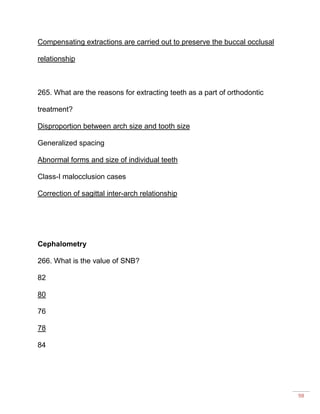 98
Compensating extractions are carried out to preserve the buccal occlusal
relationship
265. What are the reasons for extracting teeth as a part of orthodontic
treatment?
Disproportion between arch size and tooth size
Generalized spacing
Abnormal forms and size of individual teeth
Class-I malocclusion cases
Correction of sagittal inter-arch relationship
Cephalometry
266. What is the value of SNB?
82
80
76
78
84
 