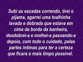 Subi as escadas correndo, tirei o pijama, agarrei uma toalhinha lavada e dobrada que estava em cima da borda da banheira, desdobrei-a e molhei-a passando-a depois, com todo o cuidado, pelas partes íntimas para ter a certeza que ficara o mais limpo possível.  