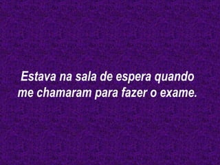 Estava na sala de espera quando me chamaram para fazer o exame. 
