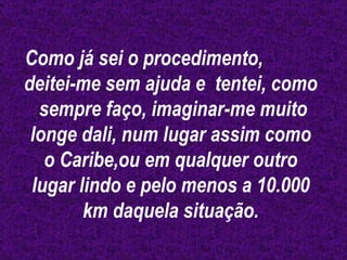 Como já sei o procedimento,  deitei-me sem ajuda e  tentei, como  sempre faço, imaginar-me muito longe dali, num lugar assim como o Caribe,ou em qualquer outro lugar lindo e pelo menos a 10.000 km daquela situação. 