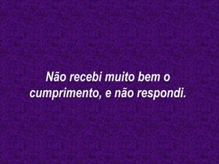 Não recebi muito bem o cumprimento, e não respondi. 
