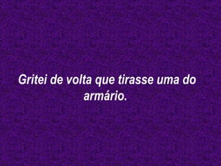 Gritei de volta que tirasse uma do armário.  