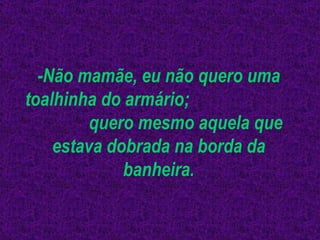 -Não mamãe, eu não quero uma toalhinha do armário;  quero mesmo aquela que estava dobrada na borda da banheira. 
