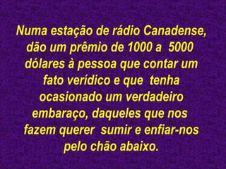 Numa estação de rádio Canadense, dão um prêmio de 1000 a  5000  dólares à pessoa que contar um fato verídico e que  tenha ocasionado um verdadeiro embaraço, daqueles que nos  fazem querer  sumir e enfiar-nos pelo chão abaixo. 