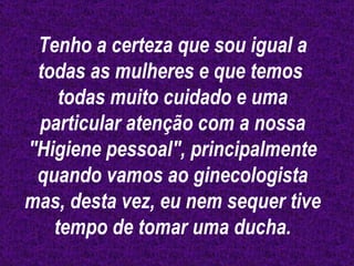 Tenho a certeza que sou igual a todas as mulheres e que temos  todas muito cuidado e uma particular atenção com a nossa "Higiene pessoal", principalmente quando vamos ao ginecologista mas, desta vez, eu nem sequer tive tempo de tomar uma ducha. 