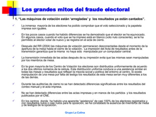 Los grandes mitos del fraude electoral 1. “Las máquinas de votación están ‘arregladas’ y  los resultados ya están cantados”. La inmensa  mayoría de los electores ha podido comprobar que el voto seleccionado y la papeleta impresa son iguales. En los pocos casos cuando ha habido diferencias se ha demostrado que el elector se ha equivocado. En algunos casos, cuando el voto que se ha impreso está en blanco (voto nulo consciente), se le ha permitido al elector votar de nuevo y se registra en el acta de cierre. Después del RR (2004) las máquinas de votación permanecen desconectadas desde el momento de la apertura de la mesa hasta el cierre de la votación.  La impresión del Acta de resultados antes de la transmisión garantiza que la misma  no haya sido  manipulada por un computador central.  La transmisión inmediata de las actas después de su impresión evita que las mismas sean manipuladas por los miembros de mesa. En la gran mayoría de los Centro de Votación los electores son distribuidos uniformemente de acuerdo a los dos últimos números de la cédula. Esta distribución uniforme conduce a una asistencia similar en todas las mesas y resultados que reflejan la mezcla social y política del entorno al centro. Si existe manipulación de una mesa por falta de testigo los resultados de esta mesa serían muy diferentes a los de las demás. Durante las auditorías de cierre no se han detectado diferencias significativas entre los resultados del conteo manual y el acta impresa. No se han detectado diferencias entre las actas impresas y en manos de los partidos  y los resultados publicados por el CNE. En los centros  donde  ha habido una aparente “asistencia” de casi 100% de los electores registrados y con resultados nulos o casi nulos para la oposición, se ha constatado la ausencia de miembros de mesa y de testigos de la oposición. 