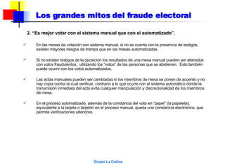 Los grandes mitos del fraude electoral 2. “Es mejor votar con el sistema manual que con el automatizado”. En las mesas de votación con sistema manual, si no se cuenta con la presencia de testigos,  existen mayores riesgos de trampa que en las mesas automatizadas. Si no existen testigos de la oposición los resultados de una mesa manual pueden ser alterados con votos fraudulentos,  utilizando los “votos” de las personas que se abstienen.  Esto también puede ocurrir con los votos automatizados. Las actas manuales pueden ser cambiadas si los miembros de mesa se ponen de acuerdo y no hay copia contra la cual verificar, contrario a lo que ocurre con el sistema automático donde la transmisión inmediata del acta evita cualquier manipulación y discrecionalidad de los miembros de mesa.  En el proceso automatizado, además de la constancia del voto en “papel” (la papeleta), equivalente a la tarjeta o tarjetón en el proceso manual, queda una constancia electrónica, que permite verificaciones ulteriores. 