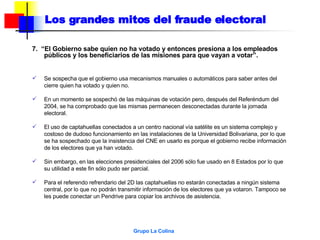 7.  “El Gobierno sabe quien no ha votado y entonces presiona a los empleados públicos y los beneficiarios de las misiones para que vayan a votar”.  Se sospecha que el gobierno usa mecanismos manuales o automáticos para saber antes del cierre quien ha votado y quien no. En un momento se sospechó de las máquinas de votación pero, después del Referéndum del 2004, se ha comprobado que las mismas permanecen desconectadas durante la jornada electoral. El uso de captahuellas conectados a un centro nacional vía satélite es un sistema complejo y costoso de dudoso funcionamiento en las instalaciones de la Universidad Bolivariana, por lo que se ha sospechado que la insistencia del CNE en usarlo es porque el gobierno recibe información de los electores que ya han votado. Sin embargo, en las elecciones presidenciales del 2006 sólo fue usado en 8 Estados por lo que su utilidad a este fin sólo pudo ser parcial. Para el referendo refrendario del 2D las captahuellas no estarán conectadas a ningún sistema central, por lo que no podrán transmitir información de los electores que ya votaron. Tampoco se les puede conectar un Pendrive para copiar los archivos de asistencia. Los grandes mitos del fraude electoral 