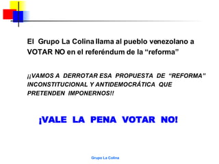 El  Grupo La Colina llama al pueblo venezolano a VOTAR NO en el referéndum de la “reforma”  ¡¡VAMOS A  DERROTAR ESA  PROPUESTA  DE  “REFORMA”  INCONSTITUCIONAL Y ANTIDEMOCRÁTICA  QUE PRETENDEN  IMPONERNOS!! ¡VALE  LA  PENA  VOTAR  NO! 
