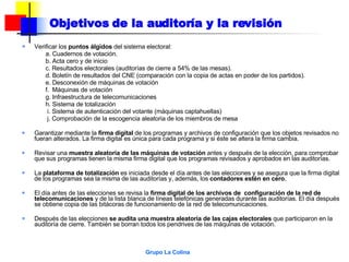Objetivos de la auditoría y la revisión Verificar los  puntos álgidos  del sistema electoral: a. Cuadernos de votación. b. Acta cero y de inicio c. Resultados electorales (auditorías de cierre a 54% de las mesas). d. Boletín de resultados del CNE (comparación con la copia de actas en poder de los partidos). e. Desconexión de máquinas de votación f.  Máquinas de votación g. Infraestructura de telecomunicaciones h. Sistema de totalización   i. Sistema de autenticación del votante (máquinas captahuellas)   j. Comprobación de la escogencia aleatoria de los miembros de mesa Garantizar mediante la  firma digital  de los programas y archivos de configuración que los objetos revisados no fueran alterados. La firma digital es única para cada programa y si éste se altera la firma cambia. Revisar una  muestra aleatoria de las máquinas de votación  antes y después de la elección, para comprobar que sus programas tienen la misma firma digital que los programas revisados y aprobados en las auditorías. La  plataforma de totalización  es iniciada desde el día antes de las elecciones y se asegura que la firma digital de los programas sea la misma de las auditorías y, además, los  contadores estén en cero . El día antes de las elecciones se revisa la  firma digital de los archivos de  configuración de la red de telecomunicaciones  y de la lista blanca de líneas telefónicas generadas durante las auditorías. El día después se obtiene copia de las bitácoras de funcionamiento de la red de telecomunicaciones. Después de las elecciones  se audita una muestra aleatoria de las cajas electorales  que participaron en la auditoría de cierre. También se borran todos los pendrives de las máquinas de votación. 