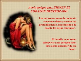 A mis amigos que...TIENEN EL CORAZÓN DESTROZADO   Los corazones rotos duran tanto como uno desea y cortan tan profundamente, dependiendo de cuánto los dejas continuar.  El desafío no es cómo sobrevivir a un corazón roto, sino cómo aprender de ese dolor.   