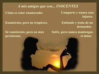 A mis amigos que son... INOCENTES  Cómo es estar enamorado:  Enamórate, pero no tropieces.  Sé consistente, pero no muy persistente.  Comparte y nunca seas injusto.   Entiende y trata de no demandar.  Sufre, pero nunca mantengas el dolor.  