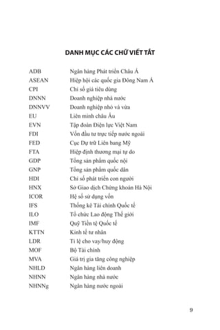 DANH MỤC CÁC CHỮ VIẾT TẮT

ADB      Ngân hàng Phát triển Châu Á
ASEAN    Hiệp hội các quốc gia Đông Nam Á
CPI      Chỉ số giá tiêu dùng
DNNN     Doanh nghiệp nhà nước
DNNVV    Doanh nghiệp nhỏ và vừa
EU       Liên minh châu Âu
EVN      Tập đoàn Điện lực Việt Nam
FDI      Vốn đầu tư trực tiếp nước ngoài
FED      Cục Dự trữ Liên bang Mỹ
FTA      Hiệp định thương mại tự do
GDP      Tổng sản phẩm quốc nội
GNP      Tổng sản phẩm quốc dân
HDI      Chỉ số phát triển con người
HNX      Sở Giao dịch Chứng khoán Hà Nội
ICOR     Hệ số sử dụng vốn
IFS      Thống kê Tài chính Quốc tế
ILO      Tổ chức Lao động Thế giới
IMF      Quỹ Tiền tệ Quốc tế
KTTN     Kinh tế tư nhân
LDR      Tỉ lệ cho vay/huy động
MOF      Bộ Tài chính
MVA      Giá trị gia tăng công nghiệp
NHLD     Ngân hàng liên doanh
NHNN     Ngân hàng nhà nước
NHNNg    Ngân hàng nước ngoài



                                            9
 