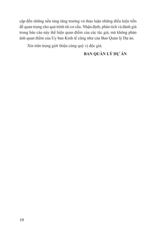 cập đến những nền tảng tăng trưởng và thảo luận những điều kiện tiền
đề quan trọng cho quá trình tái cơ cấu. Nhận định, phân tích và đánh giá
trong báo cáo này thể hiện quan điểm của các tác giả, mà không phản
ánh quan điểm của Ủy ban Kinh tế cũng như của Ban Quản lý Dự án.
     Xin trân trọng giới thiệu cùng quý vị độc giả.
                                       BAN QUẢN LÝ DỰ ÁN




18
 