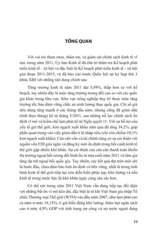 TỔNG QUAN


     Với vai trò tham mưu, thẩm tra, và giám sát chính sách kinh tế vĩ
mô, trong năm 2011, Ủy ban Kinh tế đã chủ trì thẩm tra Kế hoạch phát
triển kinh tế - xã hội và đặc biệt là Kế hoạch phát triển kinh tế - xã hội
giai đoạn 2011-2015, và đã báo cáo trước Quốc hội tại kỳ họp thứ 3
khóa XIII với những nội dung chính sau:
      Tăng trưởng kinh tế năm 2011 đạt 5,89%, thấp hơn so với kế
hoạch, tuy nhiên đây là mức tăng trưởng tương đối cao so với các quốc
gia khác trong khu vực. Khu vực nông nghiệp duy trì được mức tăng
trưởng tốt, bảo đảm vững chắc an ninh lương thực quốc gia. Chỉ số giá
tiêu dùng tăng mạnh ở các tháng đầu năm, nhưng cũng đã giảm dần
(tính theo tháng) kể từ tháng 5/2011, sau những nỗ lực chính sách ổn
định vĩ mô và kiềm chế lạm phát kể từ Nghị quyết 11. Với sự hỗ trợ của
yếu tố giá thế giới, kim ngạch xuất khẩu năm qua đã tăng 34,2%, góp
phần quan trọng vào việc giảm dần tỉ lệ nhập siêu (chỉ còn chiếm 10,1%
kim ngạch xuất khẩu). Cán cân vốn và tài chính cũng có sự cải thiện với
nguồn vốn FDI giải ngân và đăng ký mới ổn định trong bối cảnh kinh tế
thế giới gặp nhiều khó khăn. Sự cải thiện của cán cân thanh toán khiến
thị trường ngoại hối tương đối bình ổn từ nửa cuối năm 2011 và làm gia
tăng dự trữ ngoại hối quốc gia. Tuy nhiên, các kết quả đạt trên mới chỉ
là bước đầu, chưa đảm bảo tính ổn định và bền vững, nhất là trong tình
hình kinh tế thế giới tiếp tục còn diễn biến phức tạp, khó lường và nền
kinh tế trong nước bộc lộ khó khăn ngày càng sâu sắc hơn.
     Có thể nói trong năm 2011 Việt Nam vẫn đang tiếp tục đối diện
với những bất ổn vĩ mô kéo dài, đặc biệt là từ khi Việt Nam gia nhập Tổ
chức Thương mại Thế giới (WTO) vào đầu năm 2007, như lạm phát cao
cả năm ở mức 18,15%; tỉ giá biến động khó lường; thâm hụt ngân sách
cao ở mức 4,9% GDP với tình trạng nợ công và nợ nước ngoài đang


                                                                       19
 