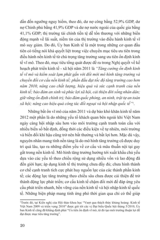 dần đến ngưỡng nguy hiểm, theo đó, dư nợ công bằng 52,9% GDP, dư
nợ Chính phủ bằng 41,9% GDP và dư nợ nước ngoài của quốc gia bằng
41,1% GDP; thị trường tài chính tiền tệ dễ tổn thương với những biến
động mạnh về lãi suất, niềm tin của thị trường vào điều hành kinh tế vĩ
mô suy giảm. Do đó, Ủy ban Kinh tế là một trong những cơ quan đầu
tiên có tiếng nói khá quyết liệt trong việc chuyển mục tiêu ưu tiên trong
điều hành nền kinh tế từ chú trọng tăng trưởng sang ưu tiên ổn định kinh
tế vĩ mô. Theo đó, mục tiêu tổng quát được đề ra trong Nghị quyết về kế
hoạch phát triển kinh tế - xã hội năm 2011 là “Tăng cường ổn định kinh
tế vĩ mô và kiểm soát lạm phát gắn với đổi mới mô hình tăng trưởng và
chuyển đổi cơ cấu nền kinh tế; phấn đấu đạt tốc độ tăng trưởng cao hơn
năm 2010, nâng cao chất lượng, hiệu quả và sức cạnh tranh của nền
kinh tế; bảo đảm an sinh và phúc lợi xã hội, cải thiện đời sống nhân dân;
giữ vững ổn định chính trị; bảo đảm quốc phòng, an ninh, trật tự an toàn
xã hội; nâng cao hiệu quả công tác đối ngoại và hội nhập quốc tế”1.
      Những bất ổn vĩ mô của năm 2011 và dự báo khó khăn kinh tế năm
2012 một phần là do những yếu tố khách quan bên ngoài khi Việt Nam
ngày càng hội nhập sâu hơn vào môi trường cạnh tranh toàn cầu với
nhiều biến số bất định, đồng thời các điều kiện về tự nhiên, môi trường
và biến đổi khí hậu cũng trở nên bất thường và bất lợi hơn. Mặc dù vậy,
nguyên nhân mang tính nền tảng là do mô hình tăng trưởng cũ được duy
trì quá lâu, tạo ra những điểm yếu về cơ cấu và mâu thuẫn nội tại gay
gắt trong nền kinh tế. Mô hình tăng trưởng hướng tới xuất khẩu chủ yếu
dựa vào các yếu tố theo chiều rộng sử dụng nhiều vốn và lao động đã
đến giới hạn; áp dụng kinh tế thị trường chưa đầy đủ; chưa hình thành
cơ chế cạnh tranh tích cực phát huy nguồn lực của các thành phần kinh
tế; các động lực tăng trưởng theo chiều sâu chưa được cải thiện để trở
thành động lực phát triển; cơ cấu kinh tế chậm đổi mới để đáp ứng yêu
cầu phát triển nhanh, bền vững của nền kinh tế và hội nhập kinh tế quốc
tế. Những biện pháp mang tính ứng phó thời gian qua chỉ có thể giúp
1Trước đó, tại Kiến nghị của Hội thảo khoa học “Vượt qua thách thức khủng hoảng: Kinh tế
Việt Nam 2009 và triển vọng 2010” được gửi tới các vị Đại biểu Quốc hội tháng 5/2010, Ủy
ban Kinh tế cũng đã khẳng định phải “Ưu tiên ổn định vĩ mô, từ đó tạo môi trường thuận lợi để
đạt được mục tiêu tăng trưởng”.


20
 