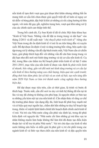 nền kinh tế tạm thời vượt qua giai đoạn khó khăn nhưng những bất ổn
mang tính cơ cấu khi chưa được giải quyết triệt để sẽ luôn có nguy cơ
tái diễn và bùng phát, đặc biệt là khi có những cú sốc cộng hưởng từ bên
ngoài, với mức độ gay gắt, nghiêm trọng hơn, vượt quá khả năng xử lý
của các chính sách can thiệp tình thế.
      Trong bối cảnh đó, Ủy ban Kinh tế đã tổ chức Hội thảo khoa học
“Kinh tế Việt Nam: Những vấn đề đặt ra trong trung và dài hạn” vào
tháng 2/2011 và đề xuất một “chủ thuyết phát triển kinh tế” riêng cho
Việt Nam trong đó ổn định kinh tế vĩ mô là ưu tiên hàng đầu và xuyên
suốt. Để đạt được ổn định vĩ mô và tăng trưởng bền vững, bên cạnh việc
tập trung xử lý những vấn đề cấp bách trước mắt, Việt Nam cần có chiến
lược, giải pháp thích hợp đối với những vấn đề căn bản trong trung và
dài hạn như đổi mới mô hình tăng trưởng và tái cơ cấu nền kinh tế. Cụ
thể, trong Báo cáo thẩm tra Kế hoạch phát triển kinh tế xã hội 5 năm
2011-2015, mục tiêu của nền kinh tế được xác định là phát triển kinh
tế nhanh, bền vững, gắn với đổi mới mô hình tăng trưởng và cơ cấu lại
nền kinh tế theo hướng nâng cao chất lượng, hiệu quả sức cạnh tranh;
đồng thời bảo đảm phúc lợi xã hội và an sinh xã hội; tạo nền tảng đến
năm 2020 Việt Nam cơ bản trở thành nước công nghiệp theo hướng
hiện đại.
      Để đạt được mục tiêu trên, cần có thời gian, lộ trình và bước đi
thích hợp. Trước mắt, cần đổi mới tư duy có tính hệ thống đã tồn tại từ
lâu và nay đã chứng tỏ không còn phù hợp, là nguyên nhân cơ bản tạo
ra những yếu kém nội tại của nền kinh tế. Cần nhận thức rõ rằng cơ chế
thị trường phải được vận dụng đầy đủ, linh hoạt để phát huy mạnh mẽ
và có hiệu quả mọi nguồn lực, chấm dứt hẳn những tư duy kế hoạch tập
trung, thiên về mệnh lệnh hành chính khi hoạch định chính sách kinh tế
vĩ mô. Vai trò của Nhà nước cũng cần phải xác định lại, trong đó phải
kiên định với nguyên tắc “Nhà nước chỉ làm những gì mà khu vực tư
nhân không muốn làm hoặc không thể làm khi đã được tạo điều kiện
thuận lợi và hỗ trợ từ phía Nhà nước”. Vai trò chủ đạo của kinh tế nhà
nước không nên hiểu và diễn giải là phải giữ vị trí chi phối trong các
ngành kinh tế và lĩnh vực then chốt của nền kinh tế và độc quyền trên


                                                                     21
 
