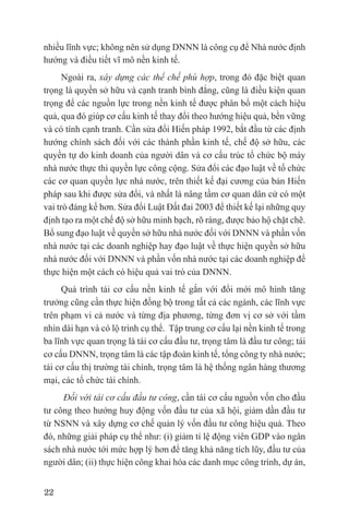 nhiều lĩnh vực; không nên sử dụng DNNN là công cụ để Nhà nước định
hướng và điều tiết vĩ mô nền kinh tế.
      Ngoài ra, xây dựng các thể chế phù hợp, trong đó đặc biệt quan
trọng là quyền sở hữu và cạnh tranh bình đẳng, cũng là điều kiện quan
trọng để các nguồn lực trong nền kinh tế được phân bổ một cách hiệu
quả, qua đó giúp cơ cấu kinh tế thay đổi theo hướng hiệu quả, bền vững
và có tính cạnh tranh. Cần sửa đổi Hiến pháp 1992, bắt đầu từ các định
hướng chính sách đối với các thành phần kinh tế, chế độ sở hữu, các
quyền tự do kinh doanh của người dân và cơ cấu trúc tổ chức bộ máy
nhà nước thực thi quyền lực công cộng. Sửa đổi các đạo luật về tổ chức
các cơ quan quyền lực nhà nước, trên thiết kế đại cương của bản Hiến
pháp sau khi được sửa đổi, và nhất là nâng tầm cơ quan dân cử có một
vai trò đáng kể hơn. Sửa đổi Luật Đất đai 2003 để thiết kế lại những quy
định tạo ra một chế độ sở hữu minh bạch, rõ ràng, được bảo hộ chặt chẽ.
Bổ sung đạo luật về quyền sở hữu nhà nước đối với DNNN và phần vốn
nhà nước tại các doanh nghiệp hay đạo luật về thực hiện quyền sở hữu
nhà nước đối với DNNN và phần vốn nhà nước tại các doanh nghiệp để
thực hiện một cách có hiệu quả vai trò của DNNN.
     Quá trình tái cơ cấu nền kinh tế gắn với đổi mới mô hình tăng
trưởng cũng cần thực hiện đồng bộ trong tất cả các ngành, các lĩnh vực
trên phạm vi cả nước và từng địa phương, từng đơn vị cơ sở với tầm
nhìn dài hạn và có lộ trình cụ thể. Tập trung cơ cấu lại nền kinh tế trong
ba lĩnh vực quan trọng là tái cơ cấu đầu tư, trọng tâm là đầu tư công; tái
cơ cấu DNNN, trọng tâm là các tập đoàn kinh tế, tổng công ty nhà nước;
tái cơ cấu thị trường tài chính, trọng tâm là hệ thống ngân hàng thương
mại, các tổ chức tài chính.
     Đối với tái cơ cấu đầu tư công, cần tái cơ cấu nguồn vốn cho đầu
tư công theo hướng huy động vốn đầu tư của xã hội, giảm dần đầu tư
từ NSNN và xây dựng cơ chế quản lý vốn đầu tư công hiệu quả. Theo
đó, những giải pháp cụ thể như: (i) giảm tỉ lệ động viên GDP vào ngân
sách nhà nước tới mức hợp lý hơn để tăng khả năng tích lũy, đầu tư của
người dân; (ii) thực hiện công khai hóa các danh mục công trình, dự án,


22
 
