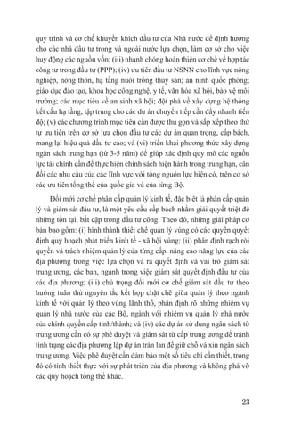 quy trình và cơ chế khuyến khích đầu tư của Nhà nước để định hướng
cho các nhà đầu tư trong và ngoài nước lựa chọn, làm cơ sở cho việc
huy động các nguồn vốn; (iii) nhanh chóng hoàn thiện cơ chế về hợp tác
công tư trong đầu tư (PPP); (iv) ưu tiên đầu tư NSNN cho lĩnh vực nông
nghiệp, nông thôn, hạ tầng nuôi trồng thủy sản; an ninh quốc phòng;
giáo dục đào tạo, khoa học công nghệ, y tế, văn hóa xã hội, bảo vệ môi
trường; các mục tiêu về an sinh xã hội; đột phá về xây dựng hệ thống
kết cấu hạ tầng, tập trung cho các dự án chuyển tiếp cần đẩy nhanh tiến
độ; (v) các chương trình mục tiêu cần được thu gọn và sắp xếp theo thứ
tự ưu tiên trên cơ sở lựa chọn đầu tư các dự án quan trọng, cấp bách,
mang lại hiệu quả đầu tư cao; và (vi) triển khai phương thức xây dựng
ngân sách trung hạn (từ 3-5 năm) để giúp xác định quy mô các nguồn
lực tài chính cần để thực hiện chính sách hiện hành trong trung hạn, cân
đối các nhu cầu của các lĩnh vực với tổng nguồn lực hiện có, trên cơ sở
các ưu tiên tổng thể của quốc gia và của từng Bộ.
     Đổi mới cơ chế phân cấp quản lý kinh tế, đặc biệt là phân cấp quản
lý và giám sát đầu tư, là một yêu cầu cấp bách nhằm giải quyết triệt để
những tồn tại, bất cập trong đầu tư công. Theo đó, những giải pháp cơ
bản bao gồm: (i) hình thành thiết chế quản lý vùng có các quyền quyết
định quy hoạch phát triển kinh tế - xã hội vùng; (ii) phân định rạch ròi
quyền và trách nhiệm quản lý của từng cấp, nâng cao năng lực của các
địa phương trong việc lựa chọn và ra quyết định và vai trò giám sát
trung ương, các ban, ngành trong việc giám sát quyết định đầu tư của
các địa phương; (iii) chú trọng đổi mới cơ chế giám sát đầu tư theo
hướng tuân thủ nguyên tắc kết hợp chặt chẽ giữa quản lý theo ngành
kinh tế với quản lý theo vùng lãnh thổ, phân định rõ những nhiệm vụ
quản lý nhà nước của các Bộ, ngành với nhiệm vụ quản lý nhà nước
của chính quyền cấp tỉnh/thành; và (iv) các dự án sử dụng ngân sách từ
trung ương cần có sự phê duyệt và giám sát từ cấp trung ương để tránh
tình trạng các địa phương lập dự án tràn lan để giữ chỗ và xin ngân sách
trung ương. Việc phê duyệt cần đảm bảo một số tiêu chí cần thiết, trong
đó có tính thiết thực với sự phát triển của địa phương và không phá vỡ
các quy hoạch tổng thể khác.


                                                                     23
 