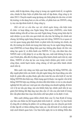 nước, nhất là tập đoàn, tổng công ty trong các ngành kinh tế; và nghiên
cứu, chuẩn bị thực hiện cổ phần hóa một số tập đoàn, tổng công ty từ
năm 2013. Chuyển mạnh sang áp dụng các biện pháp tái cấu trúc có tính
thị trường và đa dạng hoá cơ cấu sở hữu, cổ phần hoá các DNNN, công
ty mẹ của tập đoàn kinh tế, tổng công ty.
     Đối với tái cơ cấu khu vực tài chính ngân hàng, cần kiện toàn
tổ chức và hoạt động của Ngân hàng Nhà nước (NHNN), sớm hình
thành những tiền đề cơ bản của một Ngân hàng Trung ương hiện đại là
một nhiệm vụ ưu tiên của quá trình tái cấu trúc hệ thống tài chính nói
chung, hệ thống ngân hàng thương mại nói riêng. NHNN là cơ quan có
vai trò quan trọng góp định hình và phát triển thị trường tài chính, do
đó, thị trường tài chính mà trọng tâm hiện nay là các ngân hàng thương
mại (NHTM) có hoạt động hiệu quả hay không phụ thuộc rất lớn vào
năng lực quản lý và điều hành của NHNN. Vì vậy, cần đảm bảo cho
NHNN một vị thế pháp lý có sự độc lập cao, một mặt không bị áp lực
của Chính phủ, dẫn đến bị động trong điều hành chính sách tiền tệ, mặt
khác, NHNN sẽ chịu áp lực cao trong trách nhiệm giải trình và tính
công khai, minh bạch trước công chúng về kết quả điều hành chính
sách tiền tệ.
     Bên cạnh việc nâng cao hiệu quả hoạt động hệ thống NHTM, cần
đẩy mạnh phát triển các kênh vốn phi ngân hàng cho hoạt động của nền
kinh tế, giảm dần sự phụ thuộc gần như toàn bộ của nền kinh tế vào hệ
thống NHTM như hiện nay. Hiện trạng quá lệ thuộc vào nguồn vốn từ hệ
thống NHTM hiện nay không chỉ đem đến khó khăn và rủi ro cho doanh
nghiệp bởi lãi suất cao vượt quá sức chịu đựng của doanh nghiệp, đi kèm
với tỉ lệ nợ xấu gia tăng; mà còn khiến hiệu lực chính sách tiền tệ suy
giảm bởi không thể đáp ứng mọi nhu cầu về vốn của nền kinh tế trong
khi vẫn phải đảm bảo mục tiêu kiểm chế lạm phát và ổn định vĩ mô.
     Bên cạnh những quan điểm chính thức của Ủy ban Kinh tế trong
các báo cáo thẩm tra Kế hoạch phát triển kinh tế - xã hội, Ủy ban Kinh
tế cũng đã có những ấn phẩm với sự đóng góp của các chuyên gia kinh
tế độc lập để có thêm những thảo luận các vấn đề kinh tế và chính sách
một cách khách quan hơn. Các bản kiến nghị rút ra từ những Diễn đàn

                                                                    25
 