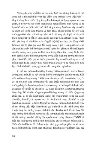 Những diễn biến bất lợi và thiếu ổn định của những biến số vĩ mô
được coi là những hệ lụy của đặc điểm tăng trưởng “kiểu Việt Nam” -
tăng trưởng theo chiều rộng trong khi hiệu quả sử dụng nguồn lực suy
giảm, đi kèm với các chính sách mang nặng đối phó tình huống và bị
hạn chế hiệu lực bởi chính mô hình tăng trưởng. Mô hình này dẫn đến
sự đánh đổi giữa tăng trưởng và lạm phát, khiến những nỗ lực tăng
trưởng phải đi kèm với những chính sách nới lỏng và cái giá rất đắt phải
trả là lạm phát và bất ổn vĩ mô ngày càng trở nên nghiêm trọng. Nhập
siêu gia tăng và khó kiểm soát cũng là một hệ lụy, theo đó, đồng VND
luôn có sức ép phá giá, dẫn đến vòng xoáy tỉ giá - lạm phát cao, cán
cân thanh toán bị ảnh hưởng và dự trữ ngoại hối giảm sút khiến lòng tin
của thị trường suy giảm, và làm trầm trọng thêm tình trạng đô la hóa.
Bên cạnh đó, mô hình tăng trưởng trong điều kiện thị trường tài chính
phát triển thiếu hiệu quả và thiếu giám sát cũng dẫn đến những rủi ro hệ
thống ngân hàng tích lũy như rủi ro thanh khoản và nợ xấu khiến hiệu
lực chính sách tiền tệ suy giảm và chỉ mang tính ngắn hạn.
      Vì thế, đổi mới mô hình tăng trưởng và tái cơ cấu nền kinh tế là con
đường duy nhất, là cơ hội không thể bỏ lỡ trong bối cảnh hiện nay. Đổi
mới mô hình tăng trưởng ở Việt Nam cần được hiểu là quá trình chuyển
đổi từ mô hình tăng trưởng chủ yếu theo chiều rộng sang mô hình tăng
trưởng chủ yếu theo chiều sâu trên cơ sở nâng cao hiệu quả kỹ thuật, hiệu
quả phân bổ và tiến bộ khoa học - kỹ thuật; đồng thời tiến tới tăng trưởng
bền vững. Để nhanh chóng chuyển đổi tăng trưởng từ chiều rộng sang
chiều sâu, tái cơ cấu nền kinh tế là một lựa chọn ưu tiên trong giai đoạn
đầu tiên, theo đó, các nguồn lực của nền kinh tế được phân bổ lại một
cách hiệu quả nhất, là bước đệm hỗ trợ cho đổi mới mô hình kinh tế. Tuy
nhiên, những điều kiện tiền đề cho quá trình tái cơ cấu thành công nằm
ở việc thay đổi tư duy và cải cách thể chế. Tư duy kinh tế cần thay đổi
theo hướng kinh tế nhà nước chủ yếu tập trung khắc phục những khuyết
tật thị trường, xóa bỏ những đặc quyền dành riêng cho các DNNN và
kiến tạo môi trường kinh doanh bình đẳng cho các thành phần kinh tế.
Thể chế cần đổi mới để có được một chính quyền được giám sát và minh
bạch, một hệ thống chính sách pháp luật đáng tin cậy và dễ tiên liệu, các


28
 