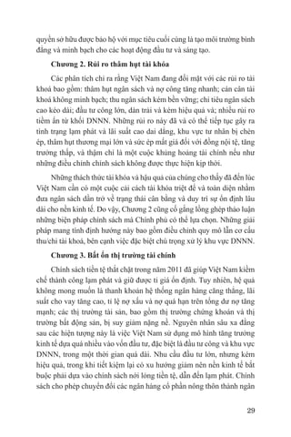 quyền sở hữu được bảo hộ với mục tiêu cuối cùng là tạo môi trường bình
đẳng và minh bạch cho các hoạt động đầu tư và sáng tạo.
    Chương 2. Rủi ro thâm hụt tài khóa
     Các phân tích chỉ ra rằng Việt Nam đang đối mặt với các rủi ro tài
khoá bao gồm: thâm hụt ngân sách và nợ công tăng nhanh; cán cân tài
khoá không minh bạch; thu ngân sách kém bền vững; chi tiêu ngân sách
cao kéo dài; đầu tư công lớn, dàn trải và kém hiệu quả và; nhiều rủi ro
tiềm ẩn từ khối DNNN. Những rủi ro này đã và có thể tiếp tục gây ra
tình trạng lạm phát và lãi suất cao dai dẳng, khu vực tư nhân bị chèn
ép, thâm hụt thương mại lớn và sức ép mất giá đối với đồng nội tệ, tăng
trưởng thấp, và thậm chí là một cuộc khủng hoảng tài chính nếu như
những điều chỉnh chính sách không được thực hiện kịp thời.
     Những thách thức tài khóa và hậu quả của chúng cho thấy đã đến lúc
Việt Nam cần có một cuộc cải cách tài khóa triệt để và toàn diện nhằm
đưa ngân sách dần trở về trạng thái cân bằng và duy trì sự ổn định lâu
dài cho nền kinh tế. Do vậy, Chương 2 cũng cố gắng lồng ghép thảo luận
những biện pháp chính sách mà Chính phủ có thể lựa chọn. Những giải
pháp mang tính định hướng này bao gồm điều chỉnh quy mô lẫn cơ cấu
thu/chi tài khoá, bên cạnh việc đặc biệt chú trọng xử lý khu vực DNNN.
    Chương 3. Bất ổn thị trường tài chính
     Chính sách tiền tệ thắt chặt trong năm 2011 đã giúp Việt Nam kiềm
chế thành công lạm phát và giữ được tỉ giá ổn định. Tuy nhiên, hệ quả
không mong muốn là thanh khoản hệ thống ngân hàng căng thẳng, lãi
suất cho vay tăng cao, tỉ lệ nợ xấu và nợ quá hạn trên tổng dư nợ tăng
mạnh; các thị trường tài sản, bao gồm thị trường chứng khoán và thị
trường bất động sản, bị suy giảm nặng nề. Nguyên nhân sâu xa đằng
sau các hiện tượng này là việc Việt Nam sử dụng mô hình tăng trưởng
kinh tế dựa quá nhiều vào vốn đầu tư, đặc biệt là đầu tư công và khu vực
DNNN, trong một thời gian quá dài. Nhu cầu đầu tư lớn, nhưng kém
hiệu quả, trong khi tiết kiệm lại có xu hướng giảm nên nền kinh tế bắt
buộc phải dựa vào chính sách nới lỏng tiền tệ, dẫn đến lạm phát. Chính
sách cho phép chuyển đổi các ngân hàng cổ phần nông thôn thành ngân


                                                                     29
 