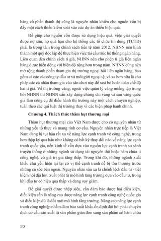 hàng cổ phần thành thị cũng là nguyên nhân khiến cho nguồn vốn bị
đẩy một cách thiếu kiểm soát vào các dự án thiếu hiệu quả.
     Để giúp cho nguồn vốn được sử dụng hiệu quả, việc giải quyết
được nợ xấu, nợ quá hạn cho hệ thống các tổ chức tín dụng (TCTD)
phải là trọng tâm trong chính sách tiền tệ năm 2012. NHNN nên hình
thành một quỹ độc lập để thực hiện việc tái cấu trúc hệ thống ngân hàng.
Liên quan đến chính sách tỉ giá, NHNN nên cho phép tỉ giá liên ngân
hàng được biến động với biên độ rộng hơn trong năm. NHNN cũng nên
mở rộng thành phần tham gia thị trường ngoại hối liên ngân hàng, bao
gồm cả các các công ty đầu tư và môi giới ngoại tệ, và xa hơn nữa là cho
phép các cá nhân tham gia vào sân chơi này để xoá bỏ hoàn toàn chế độ
hai tỉ giá. Về thị trường vàng, ngoài việc quản lý vàng miếng tập trung
bởi NHNN thì NHNN cần xây dựng chứng chỉ vàng và sàn vàng quốc
gia làm công cụ để điều hành thị trường này một cách chuyên nghiệp,
tuân theo các qui luật thị trường thay vì các biện pháp hành chính.
     Chương 4. Thách thức thâm hụt thương mại
     Thâm hụt thương mại của Việt Nam được cho có nguyên nhân từ
những yếu tố thực và mang tính cơ cấu. Nguyên nhân trực tiếp là Việt
Nam đang bị tụt hậu rất xa về năng lực cạnh tranh về công nghệ, trong
hơn thập kỷ qua hầu như không có bất kỳ thay đổi nào về năng lực cạnh
tranh quốc gia, nền kinh tế vẫn dựa vào nguồn lực cạnh tranh so sánh
truyền thống ở những ngành sử dụng tài nguyên thô hoặc hàm chứa ít
công nghệ, có giá trị gia tăng thấp. Trong khi đó, những ngành xuất
khẩu chủ yếu hiện tại lại có vị thế cạnh tranh dễ bị tổn thương trước
những cú sốc bên ngoài. Nguyên nhân sâu xa là chênh lệch đầu tư - tiết
kiệm nội địa lớn, xuất phát từ mô hình tăng trưởng dựa vào đầu tư, trong
khi đầu tư có hiệu quả thấp và đang suy giảm.
     Để giải quyết được nhập siêu, cần đảm bảo được hai điều kiện,
điều kiện cần là nâng cao được năng lực cạnh tranh công nghệ quốc gia
và điều kiện đủ là đổi mới mô hình tăng trưởng. Nâng cao năng lực cạnh
tranh công nghiệp nhằm đảm bảo xuất khẩu ổn định đòi hỏi phải chuyển
dịch cơ cấu sản xuất từ sản phẩm giản đơn sang sản phẩm có hàm chứa


30
 