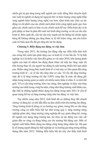 nhiều giá trị gia tăng trong mỗi ngành sản xuất, đồng thời chuyển dịch
sản xuất từ ngành sử dụng tài nguyên thô và hàm lượng công nghệ thấp
sang ngành hàm lượng công nghệ cao hơn. Quá trình này chịu sự tác
động và chi phối của các chính sách phát triển công nghệ quốc gia, bao
gồm các chính sách cơ bản và các chính sách hỗ trợ. Điều kiện đủ và là
giải pháp cơ bản là phải đổi mới mô hình tăng trưởng và tái cơ cấu nền
kinh tế. Bên cạnh đó, cần tái cấu trúc mạnh mẽ hệ thống tài chính ngân
hàng để không những gia tăng được tỷ lệ tiết kiệm ròng, mà còn kiểm
soát có hiệu quả tốc độ gia tăng dư nợ tín dụng.
    Chương 5. Biến động lao động và việc làm
      Trong năm 2011, thị trường lao động tiếp tục diễn biến khá tích
cực trong bối cảnh lạm phát tăng cao và kinh tế vĩ mô bất ổn. Tỉ lệ thất
nghiệp và tỉ lệ thiếu việc làm đều giảm so với năm 2010, tiền lương danh
nghĩa của một số nhóm lao động được khảo sát tiếp tục tăng, mặc dù
tiền lương thực tế của người lao động bị ảnh hưởng nhiều bởi lạm phát
cao. Điểm sáng trong bức tranh kinh tế vĩ mô này có liên quan đến tăng
trưởng kinh tế - cả về tốc độ cũng như cơ cấu. Về tốc độ tăng trưởng,
mặc dù tỉ lệ tăng trưởng chỉ đạt 5,89% song đây là mức rất đáng ghi
nhận trong tương quan so sánh với nhiều nước khác ở châu Á và trên thế
giới. Về cơ cấu tăng trưởng, khu vực nông, lâm nghiệp và thủy sản tăng
trưởng cao nhất trong vòng ba năm, cũng như tăng trưởng xuất khẩu cao,
đặc biệt là những ngành thâm dụng lao động trong năm 2011 là yếu tố
quan trọng hỗ trợ cả tăng trưởng cũng như lao động và việc làm.
     Tuy nhiên sang năm 2012, tình hình đã có những thay đổi nhanh
chóng và đáng kể, có thể dẫn đến sự đảo chiều trên thị trường lao động.
Tăng trưởng kinh tế đang có xu hướng suy giảm, trong khi cơ cấu tăng
trưởng cũng có diễn biến bất lợi như trong quý I, tăng trưởng nông
nghiệp giảm nhẹ, tăng trưởng công nghiệp đã suy giảm đáng kể, trong
đó ngành xây dựng tăng trưởng âm, do chịu sự tác động của việc cắt
giảm đầu tư công và đóng băng của thị trường bất động sản. Một số
ngành xuất khẩu thâm dụng lao động cũng đang tăng chậm lại. Hệ quả
là số lượng người đăng ký thất nghiệp có xu hướng gia tăng trong những
tháng đầu năm 2012. Những diễn biến bất lợi này cho thấy tình hình

                                                                     31
 