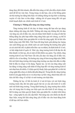 đang thay đổi khá nhanh, dẫn đến khả năng có thể cần điều chỉnh chính
sách để hỗ trợ việc làm. Trong trung và dài hạn, cần có hệ thống giám
sát thị trường lao động hữu hiệu với những thông tin kịp thời và thường
xuyên về việc làm và thu nhập - những chỉ số quan trọng đối với quá
trình hoạch định các chính sách kinh tế vĩ mô.
     Chương 6. Những nền tảng của tăng trưởng
     Tăng trưởng kinh tế chỉ duy trì được trong dài hạn nếu tạo dựng
được những nền tảng cần thiết. Những nền tảng này không thể chỉ dựa
vào tăng các yếu tố đầu vào, mà còn được hình thành và củng cố nhờ hệ
thống động lực phù hợp nhằm tăng năng hiệu quả nói chung, cụ thể là
hiệu quả kỹ thuật, hiệu quả phân bổ và tiến bộ công nghệ. Kể từ khi tiến
hành công cuộc Đổi Mới, Việt Nam đã từng bước giải phóng lực lượng
sản xuất thông qua các chính sách cải cách hướng thị trường (bao gồm
cả cải cách thể chế và phát triển khu vực tư nhân), ổn định kinh tế vĩ mô,
và hội nhập kinh tế quốc tế. Nhờ vậy, tăng trưởng kinh tế đã đạt tốc độ
khá nhanh và liên tục, dù có một số thời điểm suy giảm. Tuy nhiên, tăng
trưởng kinh tế của Việt Nam vẫn chủ yếu dựa vào tăng yếu tố đầu vào,
nhất là vốn và lao động. Xu hướng này càng rõ hơn trong thập niên 2000,
khi mô hình tăng trưởng chú trọng tăng trưởng cao dựa trên đầu tư (đặc
biệt là đầu tư công) và tín dụng. Ngược lại, vai trò của tăng năng suất
lao động và tăng năng suất nhân tố tổng hợp đối với tăng trưởng kinh tế
mờ nhạt hơn rất nhiều. Cả hiệu quả kỹ thuật, hiệu quả phân bổ và tiến bộ
công nghệ đều chưa có nhiều đột phá đáng kể. Trong khi đó, tăng trưởng
kinh tế còn gặp nhiều rủi ro và chưa thực sự bền vững, thách thức đối với
tiêu chí bền vững về xã hội và môi trường còn hiện hữu.
     Những hệ lụy về bất ổn kinh tế vĩ mô đi kèm với mô hình tăng
trưởng trước đây đòi hỏi phải quyết liệt tái cơ cấu nền kinh tế và đổi
mới mô hình tăng trưởng. Trong định hướng ấy, tăng trưởng theo chiều
sâu với trọng tâm là nâng cao hiệu quả của nền kinh tế nói chung, cụ
thể là nâng cao hiệu quả kỹ thuật, hiệu quả phân bổ, và phát triển khoa
học - công nghệ là yêu cầu cấp thiết. Nội dung này còn nhiều dư địa để
thực hiện, trong khi khả năng tăng yếu tố đầu vào cho hoạt động kinh
tế đã hạn chế hơn nhiều.

32
 