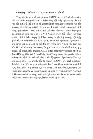 Chương 7. Đổi mới tư duy và cải cách thể chế
     Thay đổi tư duy về vai trò của DNNN, về vai trò và chức năng
của nhà nước trong nền kinh tế thị trường hội nhập ngày càng sâu hơn
vào nền kinh tế thế giới là rất cần thiết để nâng cao hiệu quả của đầu
tư công và phát huy vai trò của khu vực kinh tế tư nhân trong quá trình
công nghiệp hóa. Trong khi đó, thể chế kinh tế có vai trò đặc biệt quan
trọng trong hoạt động kinh tế ở Việt Nam vì chính thể chế ấy cho phép
ra đời, hình thành và quy định hoạt động cơ chế thị trường, hội nhập
quốc tế, sự phát triển của khu vực tư nhân bên cạnh khu vực kinh tế
nhà nước vốn đã chiếm vị thế độc tôn trước đây. Nhiều yếu kém của
nền kinh tế hiện nay đều có nguồn gốc sâu xa từ thể chế kinh tế, quy
hoạch, kế hoạch, đầu tư công, v.v... Tư duy nhiệm kỳ và lợi ích nhóm đã
được Hội nghị lần thứ 3 Ban Chấp hành Trung ương Đảng nhận diện là
những căn bệnh của thể chế kinh tế tác động trực tiếp đến các lĩnh vực
như ngân hàng - tài chính, đầu tư công và DNNN. Cải cách mạnh mẽ
thể chế: thực hiện sự giám sát quyền lực ở mọi khâu, mọi cấp, mọi lĩnh
vực; thực hiện sự giám sát độc lập, công khai minh bạch, tuân thủ các
chuẩn mực quốc tế về quản trị công và quản trị doanh nghiệp được coi
là khâu mấu chốt để từng bước khắc phục các căn bệnh hiện có của thể
chế, đồng thời đòi hỏi một quyết tâm chính trị rất lớn.




                                                                    33
 