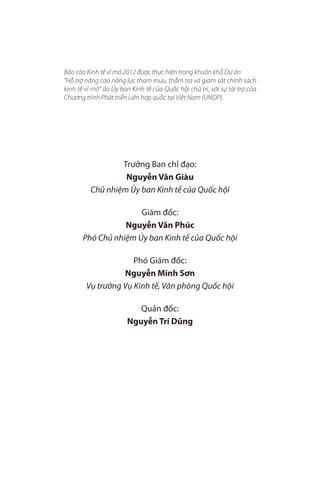 Báo cáo Kinh tế vĩ mô 2012 được thực hiện trong khuôn khổ Dự án
“Hỗ trợ nâng cao năng lực tham mưu, thẩm tra và giám sát chính sách
kinh tế vĩ mô” do Ủy ban Kinh tế của Quốc hội chủ trì, với sự tài trợ của
Chương trình Phát triển Liên hợp quốc tại Việt Nam (UNDP).




                  Trưởng Ban chỉ đạo:
                   Nguyễn Văn Giàu
          Chủ nhiệm Ủy ban Kinh tế của Quốc hội

                      Giám đốc:
                  Nguyễn Văn Phúc
       Phó Chủ nhiệm Ủy ban Kinh tế của Quốc hội

                     Phó Giám đốc:
                  Nguyễn Minh Sơn
        Vụ trưởng Vụ Kinh tế, Văn phòng Quốc hội

                          Quản đốc:
                       Nguyễn Trí Dũng




                                                                            5
 