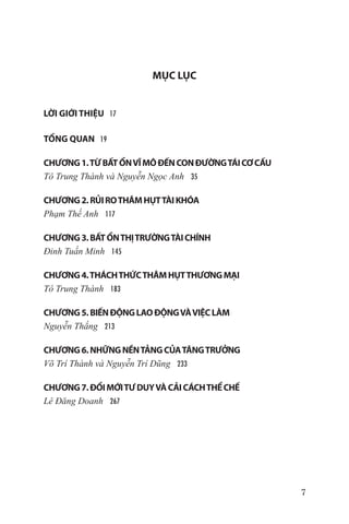 MỤC LỤC


LỜI GIỚI THIỆU 17

TỔNG QUAN 19	

CHƯƠNG 1. TỪ BẤT ỔN VĨ MÔ ĐẾN CON ĐƯỜNG TÁI CƠ CẤU
Tô Trung Thành và Nguyễn Ngọc Anh 35

CHƯƠNG 2. RỦI RO THÂM HỤT TÀI KHÓA	
Phạm Thế Anh 117

CHƯƠNG 3. BẤT ỔN THỊ TRƯỜNG TÀI CHÍNH	
Đinh Tuấn Minh 145

CHƯƠNG 4. THÁCH THỨC THÂM HỤT THƯƠNG MẠI 	
Tô Trung Thành 183

CHƯƠNG 5. BIẾN ĐỘNG LAO ĐỘNG VÀ VIỆC LÀM	
Nguyễn Thắng 213

CHƯƠNG 6. NHỮNG NỀN TẢNG CỦA TĂNG TRƯỞNG	
Võ Trí Thành và Nguyễn Trí Dũng 233

CHƯƠNG 7. ĐỔI MỚI TƯ DUY VÀ CẢI CÁCH THỂ CHẾ	
Lê Đăng Doanh 267




                                                     7
 