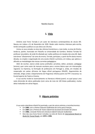 Natália Soares



                                           1. Vida


    António José Freire Torrado é um autor de Literatura contemporânea do século XXI.
Nasceu em Lisboa a 21 de Novembro de 1939. Desde cedo mostrou interesse pela escrita,
tendo começado a publicar as suas obras aos 18 anos.
    Iniciou os seus estudos na área das ciências Económicas e, mais tarde, na área do Direito,
tendo-se, porém, licenciado em Filosofia na Universidade de Coimbra. António Torrado foi
professor secundário, de onde foi afastado por razões políticas em meados dos anos 60. Após
este breve “afastamento” do ramo do ensino, Torrado, participou, a partir do fim desta mesma
década, na criação e organização de uma escola infantil e primária, em Lisboa, que aplicou e
difundiu as metodologias das nossas correntes pedagógicas.
    Além de escritor, exerce ainda outras profissões: jornalista, editor, produtor, pedagogo
[ensino), quer como autor de manuais escolares para o ensino básico quer em intervenções
regulares na imprensa, na formação de professores em Portugal e, ainda, em missões de
cooperação em países africanos de língua oficial portuguesa (PALOP). Argumentista de
televisão, dirigiu ainda o Departamento de Programas Infanto-juvenis da PTP e leccionou na
Escola Superior de Teatro e Cinema.
    A sua escrita incide-se essencialmente na literatura infanto-juvenil, na qual possui uma
vasta dimensão de obras publicadas (com cerca de mais de 120 títulos publicados), muitas
delas traduzidas em várias línguas.




                                   2. Alguns prémios


   A sua vasta colectânea infantil foi premiada, a par de outros prémios e reconhecimentos:
        Em 1980, com o Prémio Calouste Gulbenkian de Livros para Crianças;
        Em 1984 com o Prémio de Teatro Infantil da Secretaria de Estado da Cultura
        Em 1988, o Grande Prémio de Literatura Infantil Calouste Gulbenkian.
        Dois dos seus livros foram incluídos na Lista de Honra do International Board on
           Books for Young People, em 1974 e 1996.
 