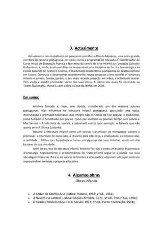 3. Actualmente
    Actualmente tem trabalhado em pareceria com Maria Alberta Menéres, uma outra grande
escritora de renome portuguesa, em vários livros e programas de televisão. É Coordenador do
Curso Anual de Expressão Poética e Narrativa do centro de Arte Infantil da Fundação Calouste
Gulbenkian, é, ainda, professor-director responsável pela disciplina de Escrita dramatúrgica na
Escola Superior de Teatro e Cinema, é dramaturgo residente na Companhia de Teatro Comuna
em Lisboa. Começou a desenvolver recentemente novos projectos como novelas e romances
infantis e juvenis. Sendo, porém, o seu mais recente projecto em mãos, a actividade teatral.
Tem vindo a assistir encenadas várias das suas obras. A última das quais foi encenada no
Teatro Nacional D, Maria II, com a obra A Casa da Lenha, em 2006.


Em suma:

         António Torrado é, hoje, sem dúvida, considerado um dos maiores autores
portugueses mias influentes na literatura infantil portuguesa, possuindo uma vasta,
diversificada e premiada colectânia, que integra não só textos de raiz popular e tradicional,
como também é constituído por poesia, como por exemplo os poemas Tempo sem sobras e
Mar Sereno – A vida feita de sonhos, e sobretudo contos (por exemplo: A Gaivota que não
queria ser e A Última Castanha.
         Assume a literatura infantil como um veículo transmissor de mensagens: valores a
promover, a liberdade de expressão, o respeito pela diferença, a criatividade, a compreensão,
a realidade…. Utiliza com frequência o humor em algumas das suas histórias, sendo um dos
factores da sua unicidade.
         Além de escritor de literatura infantil, António Torrado é ainda um escritor ficcionista e
dramaturgo. Seguidamente à predominância do texto infantil segue-se a poesia nas suas
abordagens literárias. Para si, os valores referentes à arte poética adquirem um papel central e
imprescindível em todo o projecto educativo.



                                      4. Algumas obras
                                          Obras infantis


        A Chave do Castelo Azul (Lisboa: Plátano, 1969; 2ªed., 1981);
        A Nuvem e o Caracol (Lisboa: Edições Afrodite, 1971; 4ª ed., Porto: Asa, 1990);
        O Veado Florido (Lisboa: Ed. O Século, 1972; 5ª ed., Porto: Civilização, 1994);
 