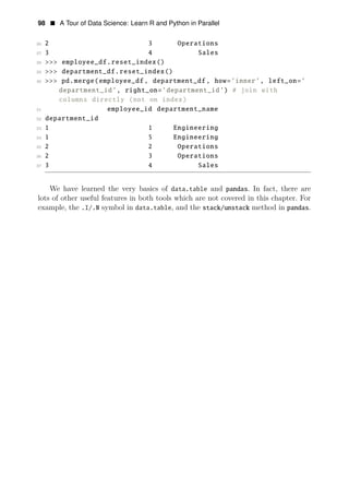 98 • A Tour of Data Science: Learn R and Python in Parallel
26 2 3 Operations
27 3 4 Sales
28 >>> employee_df.reset_index()
29 >>> department_df.reset_index()
30 >>> pd.merge(employee_df , department_df , how=’inner’, left_on=’
department_id’, right_on=’department_id’) # join with
columns directly (not on index)
31 employee_id department_name
32 department_id
33 1 1 Engineering
34 1 5 Engineering
35 2 2 Operations
36 2 3 Operations
37 3 4 Sales
We have learned the very basics of data.table and pandas. In fact, there are
lots of other useful features in both tools which are not covered in this chapter. For
example, the .I/.N symbol in data.table, and the stack/unstack method in pandas.
 