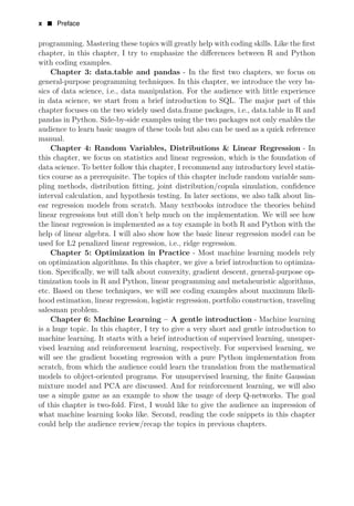 x • Preface
programming. Mastering these topics will greatly help with coding skills. Like the ﬁrst
chapter, in this chapter, I try to emphasize the diﬀerences between R and Python
with coding examples.
Chapter 3: data.table and pandas - In the ﬁrst two chapters, we focus on
general-purpose programming techniques. In this chapter, we introduce the very ba­
sics of data science, i.e., data manipulation. For the audience with little experience
in data science, we start from a brief introduction to SQL. The major part of this
chapter focuses on the two widely used data.frame packages, i.e., data.table in R and
pandas in Python. Side-by-side examples using the two packages not only enables the
audience to learn basic usages of these tools but also can be used as a quick reference
manual.
Chapter 4: Random Variables, Distributions & Linear Regression - In
this chapter, we focus on statistics and linear regression, which is the foundation of
data science. To better follow this chapter, I recommend any introductory level statis­
tics course as a prerequisite. The topics of this chapter include random variable sam­
pling methods, distribution ﬁtting, joint distribution/copula simulation, conﬁdence
interval calculation, and hypothesis testing. In later sections, we also talk about lin­
ear regression models from scratch. Many textbooks introduce the theories behind
linear regressions but still don’t help much on the implementation. We will see how
the linear regression is implemented as a toy example in both R and Python with the
help of linear algebra. I will also show how the basic linear regression model can be
used for L2 penalized linear regression, i.e., ridge regression.
Chapter 5: Optimization in Practice - Most machine learning models rely
on optimization algorithms. In this chapter, we give a brief introduction to optimiza­
tion. Speciﬁcally, we will talk about convexity, gradient descent, general-purpose op­
timization tools in R and Python, linear programming and metaheuristic algorithms,
etc. Based on these techniques, we will see coding examples about maximum likeli­
hood estimation, linear regression, logistic regression, portfolio construction, traveling
salesman problem.
Chapter 6: Machine Learning – A gentle introduction - Machine learning
is a huge topic. In this chapter, I try to give a very short and gentle introduction to
machine learning. It starts with a brief introduction of supervised learning, unsuper­
vised learning and reinforcement learning, respectively. For supervised learning, we
will see the gradient boosting regression with a pure Python implementation from
scratch, from which the audience could learn the translation from the mathematical
models to object-oriented programs. For unsupervised learning, the ﬁnite Gaussian
mixture model and PCA are discussed. And for reinforcement learning, we will also
use a simple game as an example to show the usage of deep Q-networks. The goal
of this chapter is two-fold. First, I would like to give the audience an impression of
what machine learning looks like. Second, reading the code snippets in this chapter
could help the audience review/recap the topics in previous chapters.
 