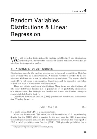 C H A P T E R 4
Random Variables,
Distributions & Linear
Regression
We will see a few topics related to random variables (r.v.) and distributions
in this chapter. Based on the concepts of random variables, we will further
introduce linear regression models.
4.1 A REFRESHER ON DISTRIBUTIONS
Distributions describe the random phenomenon in terms of probabilities. Distribu­
tions are connected to random variables. A random variable is speciﬁed by its dis­
tribution. We know an r.v. can be either discrete or continuous. The number of calls
received by a call center is an example of discrete r.v., and the amount of time taken
to read this book is a continuous random variable.
There are inﬁnite numbers of distributions. Many important distributions fall
into some distribution families (i.e., a parametric set of probability distributions
of a certain form). For example, the multivariate normal distribution belongs to
exponential distribution family1
.
Cumulative distribution function (CDF) speciﬁes how a real-valued random vari­
able X is distributed, i.e.,
FX(x) = P(X ≤ x). (4.1)
It is worth noting that CDF is always monotonic.
When the derivative of CDF exists, we call the derivative of F the probability
density function (PDF) which is denoted by the lower case fX. PDF is associated
with continuous random variables. For discrete random variables, the counterpart of
PDF is called probability mass function (PMF). PMF gives the probability that a
1
https://en.wikipedia.org/wiki/Exponential_family
99
 