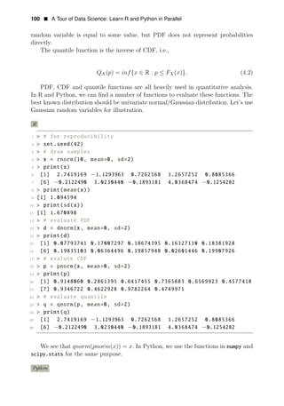 100 • A Tour of Data Science: Learn R and Python in Parallel
random variable is equal to some value, but PDF does not represent probabilities
directly.
The quantile function is the inverse of CDF, i.e.,
QX(p) = inf{x ∈ R : p ≤ FX(x)}. (4.2)
PDF, CDF and quantile functions are all heavily used in quantitative analysis.
In R and Python, we can ﬁnd a number of functions to evaluate these functions. The
best known distribution should be univariate normal/Gaussian distribution. Let’s use
Gaussian random variables for illustration.
R
1 > # for reproducibility
2 > set.seed(42)
3 > # draw samples
4 > x = rnorm(10, mean=0, sd=2)
5 > print(x)
6 [1] 2.7419169 −1.1293963 0.7262568 1.2657252 0.8085366
7 [6] −0.2122490 3.0230440 −0.1893181 4.0368474 −0.1254282
8 > print(mean(x))
9 [1] 1.094594
10 > print(sd(x))
11 [1] 1.670898
12 > # evaluate PDF
13 > d = dnorm(x, mean=0, sd=2)
14 > print(d)
15 [1] 0.07793741 0.17007297 0.18674395 0.16327110 0.18381928
16 [6] 0.19835103 0.06364496 0.19857948 0.02601446 0.19907926
17 > # evalute CDF
18 > p = pnorm(x, mean=0, sd=2)
19 > print(p)
20 [1] 0.9148060 0.2861395 0.6417455 0.7365883 0.6569923 0.4577418
21 [7] 0.9346722 0.4622928 0.9782264 0.4749971
22 > # evaluate quantile
23 > q = qnorm(p, mean=0, sd=2)
24 > print(q)
25 [1] 2.7419169 −1.1293963 0.7262568 1.2657252 0.8085366
26 [6] −0.2122490 3.0230440 −0.1893181 4.0368474 −0.1254282
We see that qnorm(pnorm(x)) = x. In Python, we use the functions in numpy and
scipy.stats for the same purpose.
Python
 
