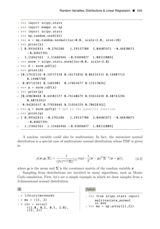 Random Variables, Distributions & Linear Regression • 101
1 >>> import scipy.stats
2 >>> import numpy as np
3 >>> import scipy.stats
4 >>> np.random.seed(42)
5 >>> x = np.random.normal(loc=0.0, scale=2.0, size=10)
6 >>> print(x)
7 [ 0.99342831 −0.2765286 1.29537708 3.04605971 −0.46830675
−0.46827391
8 3.15842563 1.53486946 −0.93894877 1.08512009]
9 >>> norm = scipy.stats.norm(loc=0.0, scale=2.0)
10 >>> d = norm.pdf(x)
11 >>> print(d)
12 [0.17632116 0.19757358 0.16172856 0.06254333 0.19407713
0.19407788
13 0.05732363 0.1485901 0.17865677 0.17217026]
14 >>> p = norm.cdf(x)
15 >>> print(p)
16 [0.69030468 0.44501577 0.74140679 0.93612438 0.40743296
0.40743933
17 0.94285637 0.77858846 0.31936529 0.70628362]
18 >>> q = norm.ppf(p) # ppf is the quantile function
19 >>> print(q)
20 [ 0.99342831 −0.2765286 1.29537708 3.04605971 −0.46830675
−0.46827391
21 3.15842563 1.53486946 −0.93894877 1.08512009]
A random variable could also be multivariate. In fact, the univariate normal
distribution is a special case of multivariate normal distribution whose PDF is given
in
1 1
p(x; μ, Σ) = exp(− ( 1
x − μ)T
Σ−
(x − μ
(2 ) 2 Σ 1/2
))
π m/ 2
, (4.3)
| |
where μ is the mean and Σ is the covariance matrix of the random variable x.
Sampling from distributions are involved in many algorithms, such as Monte
Carlo simulation. First, let’s see a simple example in which we draw samples from a
3-dimensional normal distribution.
R Python
1 > library(mvtnorm) 1 >>> from scipy.stats import
2 > mu = c(1, 2) multivariate_normal
array mvn
= ( as
3 > cov
2 >>> mu = np.array([1,2])
c(1.0, 0.5, 0.5, 2.0),
c(2, 2))
 