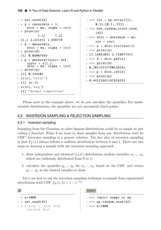 102 • A Tour of Data Science: Learn R and Python in Parallel
4 > set.seed(42) 3 >>> cov = np.array([[1,
5 > x = rmvnorm(n = 1, 0.5],[0.5, 2]])
mean = mu, sigma = cov) 4 >>> mvn.random_state.seed
6 > print(x)
(42)
7 [,1] [,2]
5 >>> dist = mvn(mean = mu,
8 [1,] 2.221431 1.498778
cov = cov)
9 > d = dmvnorm(x,
6 >>> x = dist.rvs(size=1)
mean = mu, sigma = cov)
7 >>> print(x)
10 > print(d)
[1.16865045 2.72887797]
11 [1] 0.04007949 8
9 >>>
− d = dist.pdf(x)
12 > p = pmvnorm(lower= Inf,
upper = x[1,], 10 >>> print(d)
mean = mu, sigma = cov) 11 0.10533537790438291
13 > print(p)
12 >>> p = dist.cdf(x)
14 [1] 0.344201
13 >>> print(p)
15 attr(,"error")
14 0.44523665187828293
16 [1] 1e 15
17
−
attr(,"msg")
18 [1] "Normal Completion"
Please note in the example above, we do not calculate the quantiles. For multi-
variable distributions, the quantiles are not necessarily ﬁxed points.
4.2 INVERSION SAMPLING & REJECTION SAMPLING
4.2.1 Inversion sampling
Sampling from the Gaussian or other famous distributions could be as simple as just
calling a function. What if we want to draw samples from any distribution with its
CDF? Inversion sampling is a generic solution. The key idea of inversion sampling
is that FX(x) always follows a uniform distribution between 0 and 1. There are two
steps in drawing a sample with the inversion sampling approach.
1. draw independent and identical (i.i.d.) distribution random variables u1, ..., un
which are uniformly distributed from 0 to 1;
2. calculate the quantiles q1, ..., qn for u1, ..., un based on the CDF, and return
q1, ..., qn as the desired samples to draw.
Let’s see how to use the inversion sampling technique to sample from exponential
distribution with CDF f −λx
X(x; λ) = 1 − e .
R Python
1 > n=1000 1 >>> import numpy as np
2 > set.seed(42) 2 >>> np.random.seed(42)
3 > # step 1, draw from 3 >>> n=1000
uniform dist
 