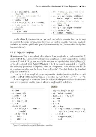 Random Variables, Distributions & Linear Regression • 103
4 > u = runif(n=n, min=0, 4 >>> # step 1, generate from
max=1) uniform(0,1)
5 > # step 2, calculate the 5 ... u = np.random.uniform(
quantiles low=0, high=1, size=n)
6 > lambda = 2.0
6 >>> # step 2, calculate the
7 > x = qexp(u, rate = lambda) quantile
8 > # the mean is close to 1/ 7 ... lamb = 2.0
lambda 8 >>> q = u)/lamb
9 > mean(x)
9
−np.log(1−
>>> np.mean(q)
10 [1] 0.4818323
10 0.4862529739826122
In the above R implementation, we used the built-in quantile function in step
2; however, for many distributions there are no built-in quantile functions available
and thus we need to specify the quantile function ourselves (illustrated in the Python
implementation).
4.2.2 Rejection sampling
Rejection sampling is also a basic algorithm to draw samples for a random variable X
given its PDF fX. The basic idea of rejection sampling is to draw samples for a random
variable Y with PDF fY and accept the samples with probability fX(x)/(MfY (x)).
M is selected such that fX(x)/(MfY (x)) ≤ 1. If the sample generated is rejected,
the sampling procedure is repeated until an acceptance. More theoretical details
of rejection sampling can be found from wikipedia2
. The distribution fY is called
proposal distribution.
Let’s try to draw samples from an exponential distribution truncated between 0
and b. The PDF of this random variable is speciﬁed by fX(x; λ, b) = λe−λx
/(1−e−λb
).
A naive approach is to sample from the untruncated exponential distribution and
only accept samples smaller than b, which is implemented as follows.
R Python
1 n=1000 1 import numpy as np
2 set.seed(42) 2 np.random.seed(42)
3 lambda = 1.0 3 lamb, b = 1.0, 2.0
4 b = 2.0 4 n=1000
5 x = rep(0, n) 5 x = []
6 i = 0 6 i = 0
7 while (i<n){ 7 while i<n:
8 y = rexp(n = 1, rate = 8 y = np.random.exponential(
lambda) scale = lamb, size = 1)
9 if (y<=b) { 9 if y<=b:
10 i=i+1 10 x.append(y[0])
11 x[i] = y 11 i+=1
12 }
2
https://en.wikipedia.org/wiki/Rejection_sampling
 