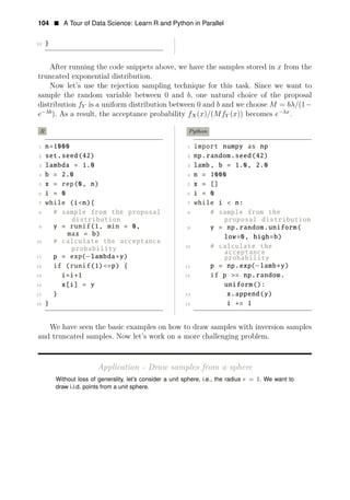 104 • A Tour of Data Science: Learn R and Python in Parallel
13 }
After running the code snippets above, we have the samples stored in x from the
truncated exponential distribution.
Now let’s use the rejection sampling technique for this task. Since we want to
sample the random variable between 0 and b, one natural choice of the proposal
distribution fY is a uniform distribution between 0 and b and we choose M = bλ/(1−
−λx
e−λb
). As a result, the acceptance probability fX(x)/(MfY (x)) becomes e .
R
1 n=1000
2 set.seed(42)
3 lambda = 1.0
4 b = 2.0
5 x = rep(0, n)
6 i = 0
7 while (i<n){
8 # sample from the proposal
distribution
9 y = runif(1, min = 0,
max = b)
10 # calculate the acceptance
probability
11 p = exp(−lambda∗y)
12 if (runif(1)<=p) {
13 i=i+1
14 x[i] = y
15 }
16 }
Python
1 import numpy as np
2 np.random.seed(42)
3 lamb, b = 1.0, 2.0
4 n = 1000
5 x = []
6 i = 0
7 while i < n:
8 # sample from the
proposal distribution
9 y = np.random.uniform(
low=0, high=b)
10 # calculate the
acceptance
probability
11 p = np.exp(−lamb∗y)
12 if p >= np.random.
uniform():
13 x.append(y)
14 i += 1
We have seen the basic examples on how to draw samples with inversion samples
and truncated samples. Now let’s work on a more challenging problem.
Application - Draw samples from a sphere
Without loss of generality, let’s consider a unit sphere, i.e., the radius r = 1. We want to
draw i.i.d. points from a unit sphere.
 