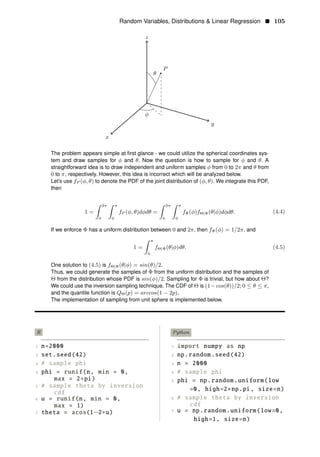 Random Variables, Distributions & Linear Regression • 105
y
z
P
φ
θ
x
The problem appears simple at ﬁrst glance - we could utilize the spherical coordinates sys­
tem and draw samples for φ and θ. Now the question is how to sample for φ and θ. A
straightforward idea is to draw independent and uniform samples φ from 0 to 2π and θ from
0 to π, respectively. However, this idea is incorrect which will be analyzed below.
Let’s use fP (φ, θ) to denote the PDF of the joint distribution of (φ, θ). We integrate this PDF,
then
1 =
2π π 2π π
fP (φ, θ)dφdθ = fΦ(φ)fΘ|Φ(θ|φ)dφdθ. (4.4)
0 0 0 0
If we enforce Φ has a uniform distribution between 0 and 2π, then fΦ(φ) = 1/2π, and
π
1 = fΘ|Φ(θ|φ)dθ. (4.5)
0
One solution to (4.5) is fΘ|Φ(θ|φ) = sin(θ)/2.
Thus, we could generate the samples of Φ from the uniform distribution and the samples of
Θ from the distribution whose PDF is sin(φ)/2. Sampling for Φ is trivial, but how about Θ?
We could use the inversion sampling technique. The CDF of Θ is (1−cos(θ))/2; 0 ≤ θ ≤ π,
and the quantile function is QΘ(p) = arccos(1 − 2p).
The implementation of sampling from unit sphere is implemented below.
R Python
1 n=2000 1 import numpy as np
2 set.seed(42) 2 np.random.seed(42)
3 # sample phi 3 n = 2000
4 phi = runif(n, min = 0, 4 # sample phi
max = 2∗pi) 5 phi = np.random.uniform(low
5 # sample theta by inversion
=0, high=2 np pi, size=n)
cdf
∗ .
6 u = runif(n, min = 0, 6 # sample theta by inversion
max = 1) cdf
7
7 theta = acos(1−2∗u) u = np.random.uniform(low=0,
high=1, size=n)
 