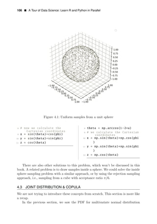 106 • A Tour of Data Science: Learn R and Python in Parallel
Figure 4.1: Uniform samples from a unit sphere
8 # now we calculate the 8 theta = np.arccos(1−2∗u)
Cartesian coordinates 9 # we calculate the Cartesian
9 x = sin(theta)∗cos(phi) coordinates
10 y = sin(theta)∗sin(phi) 10 x = np.sin(theta)∗np.cos(phi
11 z = cos(theta) )
11 y = np.sin(theta)∗np.sin(phi
)
12 z = np.cos(theta)
There are also other solutions to this problem, which won’t be discussed in this
book. A related problem is to draw samples inside a sphere. We could solve the inside
sphere sampling problem with a similar approach, or by using the rejection sampling
approach, i.e., sampling from a cube with acceptance ratio π/6.
4.3 JOINT DISTRIBUTION & COPULA
We are not trying to introduce these concepts from scratch. This section is more like
a recap.
In the previous section, we saw the PDF for multivariate normal distribution
 