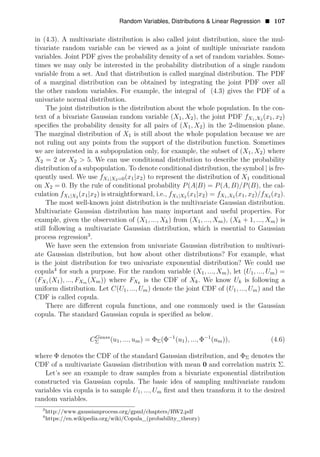 Random Variables, Distributions & Linear Regression • 107
in (4.3). A multivariate distribution is also called joint distribution, since the mul­
tivariate random variable can be viewed as a joint of multiple univariate random
variables. Joint PDF gives the probability density of a set of random variables. Some­
times we may only be interested in the probability distribution of a single random
variable from a set. And that distribution is called marginal distribution. The PDF
of a marginal distribution can be obtained by integrating the joint PDF over all
the other random variables. For example, the integral of (4.3) gives the PDF of a
univariate normal distribution.
The joint distribution is the distribution about the whole population. In the con­
text of a bivariate Gaussian random variable (X1, X2), the joint PDF fX1,X2 (x1, x2)
speciﬁes the probability density for all pairs of (X1, X2) in the 2-dimension plane.
The marginal distribution of X1 is still about the whole population because we are
not ruling out any points from the support of the distribution function. Sometimes
we are interested in a subpopulation only, for example, the subset of (X1, X2) where
X2 = 2 or X2 > 5. We can use conditional distribution to describe the probability
distribution of a subpopulation. To denote conditional distribution, the symbol | is fre­
quently used. We use fX1|X2=0(x1|x2) to represent the distribution of X1 conditional
on X2 = 0. By the rule of conditional probability P(A|B) = P(A, B)/P(B), the cal­
culation fX1|X2
(x1|x2) is straightforward, i.e., fX1|X2
(x1|x2) = fX1,X2 (x1, x2)/fX2 (x2).
The most well-known joint distribution is the multivariate Gaussian distribution.
Multivariate Gaussian distribution has many important and useful properties. For
example, given the observation of (X1, ..., Xk) from (X1, ..., Xm), (Xk + 1, ..., Xm) is
still following a multivariate Gaussian distribution, which is essential to Gaussian
process regression3
.
We have seen the extension from univariate Gaussian distribution to multivari­
ate Gaussian distribution, but how about other distributions? For example, what
is the joint distribution for two univariate exponential distribution? We could use
copula4
for such a purpose. For the random variable (X1, ..., Xm), let (U1, ..., Um) =
(FX1 (X1), ..., FXm (Xm)) where FXk
is the CDF of Xk. We know Uk is following a
uniform distribution. Let C(U1, ..., Um) denote the joint CDF of (U1, ..., Um) and the
CDF is called copula.
There are diﬀerent copula functions, and one commonly used is the Gaussian
copula. The standard Gaussian copula is speciﬁed as below.
1 1
CGauss
Σ (u1, ..., um) = ΦΣ(Φ−
(u1), ..., Φ−
(um)), (4.6)
where Φ denotes the CDF of the standard Gaussian distribution, and ΦΣ denotes the
CDF of a multivariate Gaussian distribution with mean 0 and correlation matrix Σ.
Let’s see an example to draw samples from a bivariate exponential distribution
constructed via Gaussian copula. The basic idea of sampling multivariate random
variables via copula is to sample U1, ..., Um ﬁrst and then transform it to the desired
random variables.
3
http://www.gaussianprocess.org/gpml/chapters/RW2.pdf
4
https://en.wikipedia.org/wiki/Copula_(probability_theory)
 