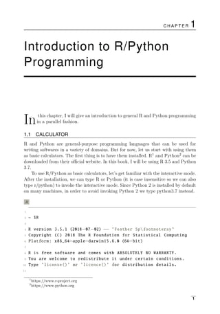 Inthis chapter, I will give an introduction to general R and Python programming
in a parallel fashion.
1.1 CALCULATOR
R and Python are general-purpose programming languages that can be used for
writing softwares in a variety of domains. But for now, let us start with using them
as basic calculators. The ﬁrst thing is to have them installed. R1
and Python2
can be
downloaded from their oﬃcial website. In this book, I will be using R 3.5 and Python
3.7.
To use R/Python as basic calculators, let’s get familiar with the interactive mode.
After the installation, we can type R or Python (it is case insensitive so we can also
type r/python) to invoke the interactive mode. Since Python 2 is installed by default
on many machines, in order to avoid invoking Python 2 we type python3.7 instead.
R
1
2 ~ $R
3
4 R version 3.5.1 (2018−07−02) −− "Feather Spfootnoteray"
5 Copyright (C) 2018 The R Foundation for Statistical Computing
6 Platform: x86_64−apple−darwin15.6.0 (64−bit)
7
8 R is free software and comes with ABSOLUTELY NO WARRANTY.
9 You are welcome to redistribute it under certain conditions.
10 Type ’license()’ or ’licence()’ for distribution details.
11
1
https://www.r-project.org
2
https://www.python.org
1
C H A P T E R 1
Introduction to R/Python
Programming
 