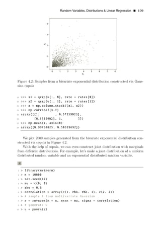 Random Variables, Distributions & Linear Regression • 109
Figure 4.2: Samples from a bivariate exponential distribution constructed via Gaus­
sian copula
19 >>> x1 = qexp(u[:, 0], rate = rates[0])
20 >>> x2 = qexp(u[:, 1], rate = rates[1])
21 >>> x = np.column_stack((x1, x2))
22 >>> np.corrcoef(x.T)
23 array([[1. , 0.57359023],
24 [0.57359023, 1. ]])
25 >>> np.mean(x, axis=0)
26 array([0.99768825, 0.50319692])
We plot 2000 samples generated from the bivariate exponential distribution con­
structed via copula in Figure 4.2.
With the help of copula, we can even construct joint distribution with marginals
from diﬀerent distributions. For example, let’s make a joint distribution of a uniform
distributed random variable and an exponential distributed random variable.
R
1 > library(mvtnorm)
2 > n = 10000
3 > set.seed(42)
4 > mu = c(0, 0)
5 > rho = 0.6
6 > correlation = array(c(1, rho, rho, 1), c(2, 2))
7 > # sample R from multivariate Gaussian
8 > r = rmvnorm(n = n, mean = mu, sigma = correlation)
9 > # generate U
10 > u = pnorm(r)
 