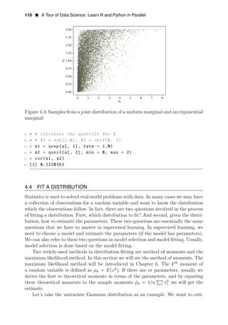 110 • A Tour of Data Science: Learn R and Python in Parallel
Figure 4.3: Samples from a joint distribution of a uniform marginal and an exponential
marginal
11 > # calculate the quantile for X
12 > # X1 ~ exp(1.0); X2 ~ unif(0, 2)
13 > x1 = qexp(u[, 1], rate = 1.0)
14 > x2 = qunif(u[, 2], min = 0, max = 2)
15 > cor(x1, x2)
16 [1] 0.5220363
4.4 FIT A DISTRIBUTION
Statistics is used to solved real-world problems with data. In many cases we may have
a collection of observations for a random variable and want to know the distribution
which the observations follow. In fact, there are two questions involved in the process
of ﬁtting a distribution. First, which distribution to ﬁt? And second, given the distri­
bution, how to estimate the parameters. These two questions are essentially the same
questions that we have to answer in supervised learning. In supervised learning, we
need to choose a model and estimate the parameters (if the model has parameters).
We can also refer to these two questions as model selection and model ﬁtting. Usually,
model selection is done based on the model ﬁtting.
Two widely-used methods in distribution ﬁtting are method of moments and the
maximum likelihood method. In this section we will see the method of moments. The
maximum likelihood method will be introduced in Chapter 6. The kth
moment of
a random variable is deﬁned as μk = E(xk
). If there are m parameters, usually we
derive the ﬁrst m theoretical moments in terms of the parameters, and by equating
n k
these theoretical moments to the sample moments μ̂k = 1/n 1 xi we will get the
estimate.
Let’s take the univariate Gaussian distribution as an example. We want to esti­
 