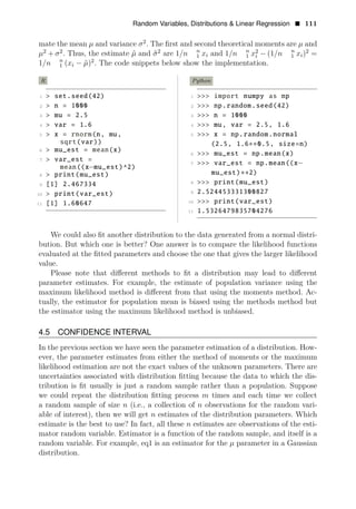 Random Variables, Distributions & Linear Regression • 111
mate the mean μ and variance 2
σ . The ﬁrst and second theoretical moments are μ and
2 2
μ + σ . Thus, the estimate and 2
μ̂ 2 2
σ̂ are 1/n n n n
1 xi and 1/n 1 xi − (1/n 1 xi) =
1/n n
1 (xi − μ̂)2
. The code snippets below show the implementation.
R Python
1 > set.seed(42) 1 >>> import numpy as np
2 > n = 1000 2 >>> np.random.seed(42)
3 > mu = 2.5 3 >>> n = 1000
4 > var = 1.6 4 >>> mu, var = 2.5, 1.6
5 > x = rnorm(n, mu, 5 >>> x = np.random.normal
sqrt(var)) (2.5, 1.6 0.5, size=n)
6 > mu_est = mean(x)
∗∗
6 >>> mu_est = np.mean(x)
7 > var_est =
7 >>> var_est = np.mean((x
mean((x mu_est)^2)
−
8 > mu_est) 2)
print(mu_est
−
) ∗∗
9 >>> print(mu_est)
[1] 2.467334 8
10 > print(var_est) 9 2.524453331300827
10 >>> print(var_est)
11 [1] 1.60647
11 1.5326479835704276
We could also ﬁt another distribution to the data generated from a normal distri­
bution. But which one is better? One answer is to compare the likelihood functions
evaluated at the ﬁtted parameters and choose the one that gives the larger likelihood
value.
Please note that diﬀerent methods to ﬁt a distribution may lead to diﬀerent
parameter estimates. For example, the estimate of population variance using the
maximum likelihood method is diﬀerent from that using the moments method. Ac­
tually, the estimator for population mean is biased using the methods method but
the estimator using the maximum likelihood method is unbiased.
4.5 CONFIDENCE INTERVAL
In the previous section we have seen the parameter estimation of a distribution. How­
ever, the parameter estimates from either the method of moments or the maximum
likelihood estimation are not the exact values of the unknown parameters. There are
uncertainties associated with distribution ﬁtting because the data to which the dis­
tribution is ﬁt usually is just a random sample rather than a population. Suppose
we could repeat the distribution ﬁtting process m times and each time we collect
a random sample of size n (i.e., a collection of n observations for the random vari­
able of interest), then we will get n estimates of the distribution parameters. Which
estimate is the best to use? In fact, all these n estimates are observations of the esti­
mator random variable. Estimator is a function of the random sample, and itself is a
random variable. For example, eq1 is an estimator for the μ parameter in a Gaussian
distribution.
 